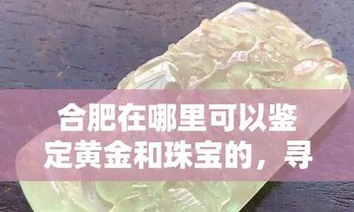 合肥哪里可以做珠宝鉴定_合肥哪里可以鉴定金价